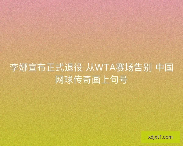 李娜宣布正式退役 从WTA赛场告别 中国网球传奇画上句号