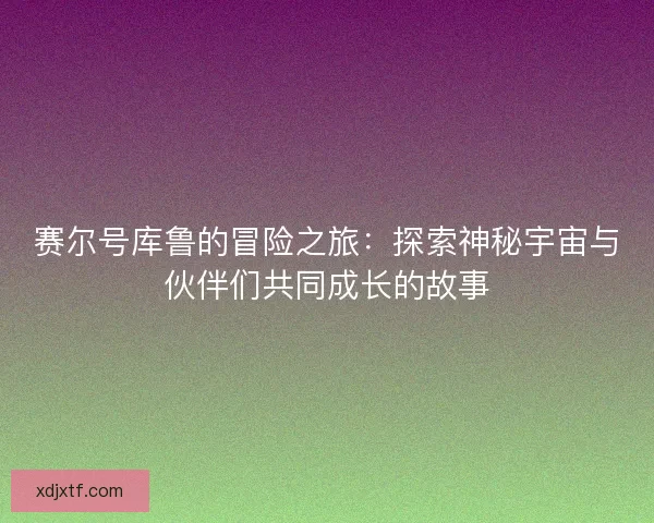 赛尔号库鲁的冒险之旅：探索神秘宇宙与伙伴们共同成长的故事